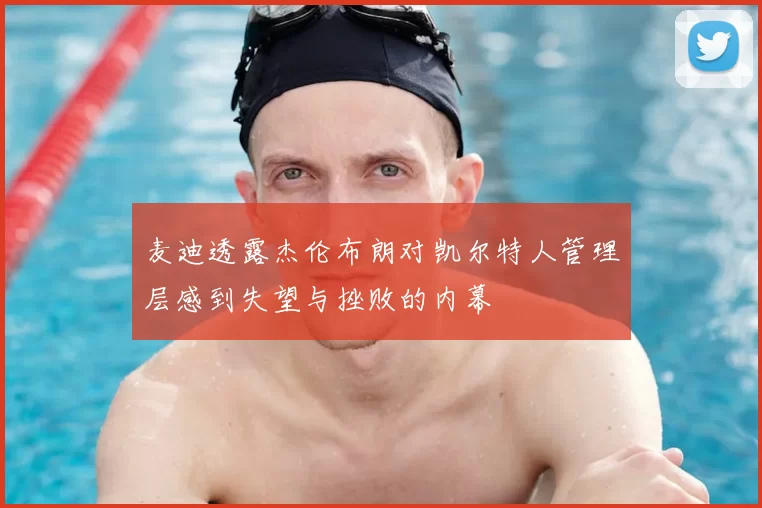 麦迪透露杰伦布朗对凯尔特人管理层感到失望与挫败的内幕