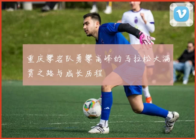 重庆攀岩队勇攀高峰的马拉松大满贯之路与成长历程