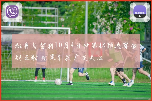 秘鲁与智利10月4日世界杯预选赛激战正酣 结果引发广泛关注