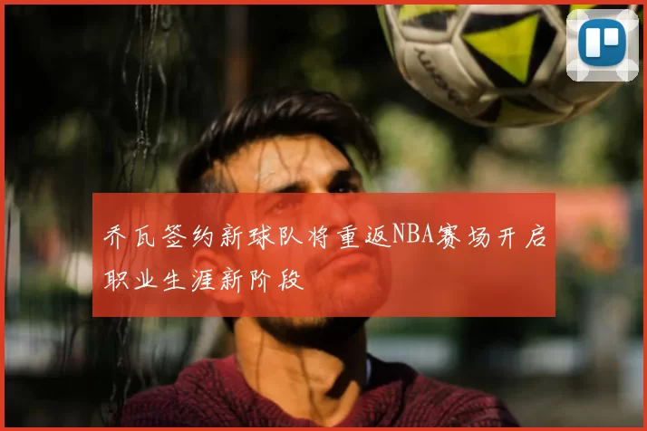 乔瓦签约新球队将重返NBA赛场开启职业生涯新阶段