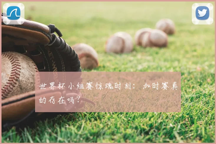 世界杯小组赛惊魂时刻：加时赛真的存在吗？