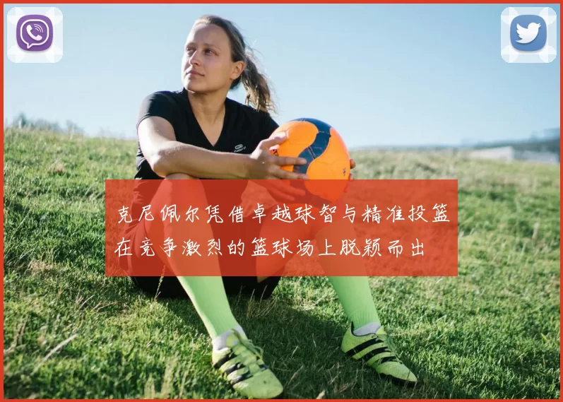 克尼佩尔凭借卓越球智与精准投篮在竞争激烈的篮球场上脱颖而出