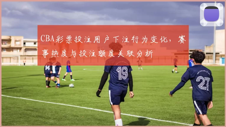 CBA彩票投注用户下注行为变化，赛事热度与投注额度关联分析
