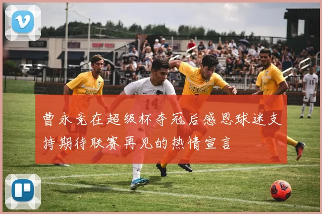 曹永竞在超级杯夺冠后感恩球迷支持期待联赛再见的热情宣言