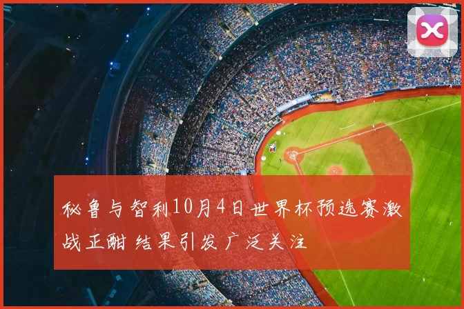 秘鲁与智利10月4日世界杯预选赛激战正酣 结果引发广泛关注