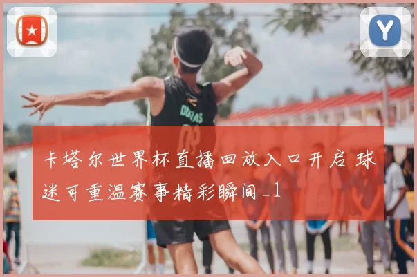 卡塔尔世界杯直播回放入口开启 球迷可重温赛事精彩瞬间_1