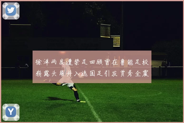 徐洋两度遭禁足回顾曾在鲁能足校崭露头角并入选国足引发贾秀全震惊