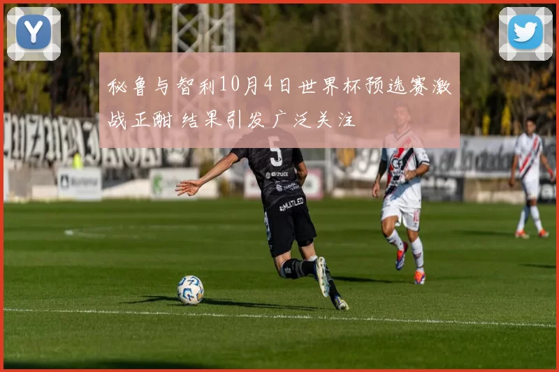 秘鲁与智利10月4日世界杯预选赛激战正酣 结果引发广泛关注
