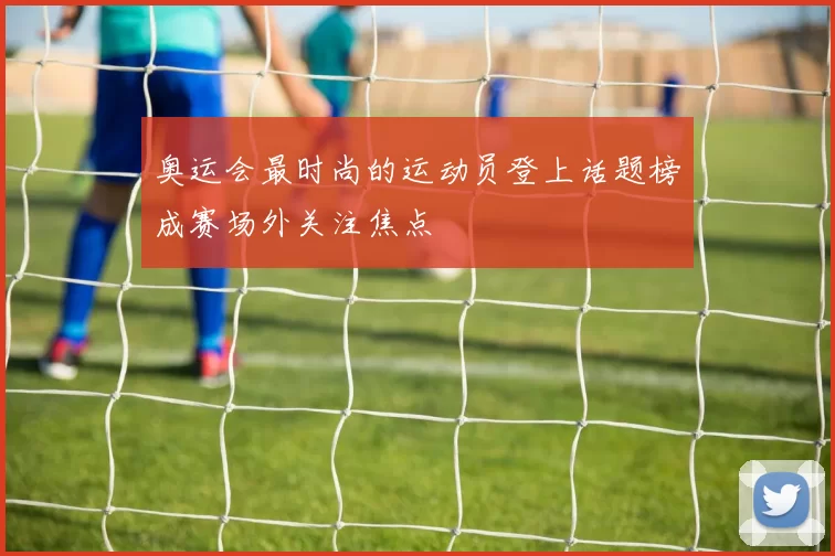奥运会最时尚的运动员登上话题榜成赛场外关注焦点