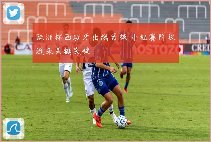 欧洲杯西班牙出线晋级 小组赛阶段迎来关键突破