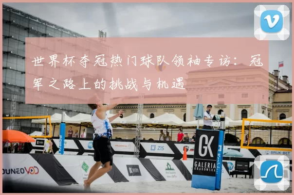 世界杯夺冠热门球队领袖专访:冠军之路上的挑战与机遇