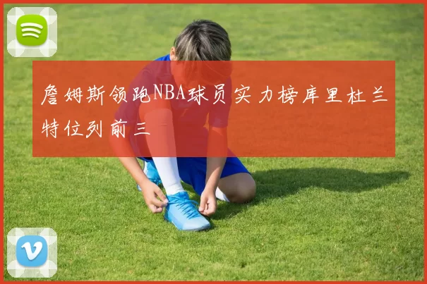 詹姆斯领跑NBA球员实力榜库里杜兰特位列前三