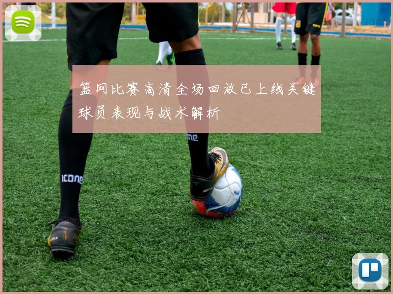 篮网比赛高清全场回放已上线关键球员表现与战术解析