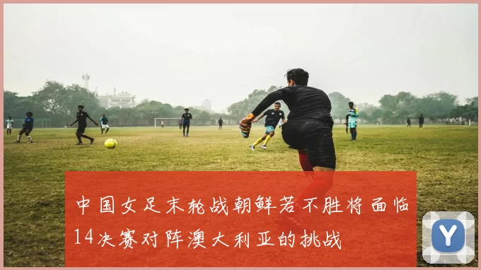 中国女足末轮战朝鲜若不胜将面临14决赛对阵澳大利亚的挑战