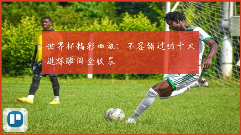 世界杯精彩回放:不容错过的十大进球瞬间全收录