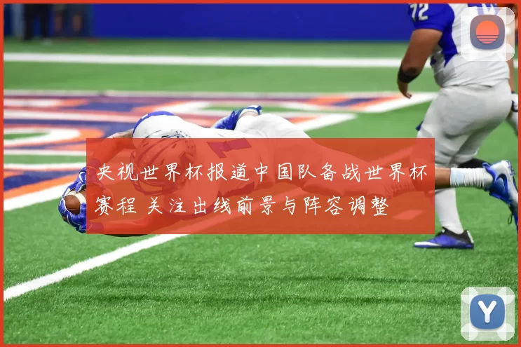 央视世界杯报道中国队备战世界杯赛程 关注出线前景与阵容调整