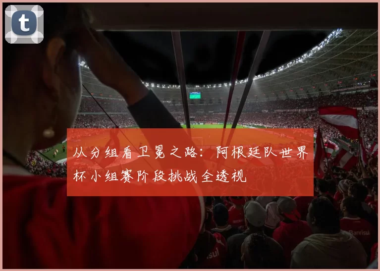 从分组看卫冕之路:阿根廷队世界杯小组赛阶段挑战全透视