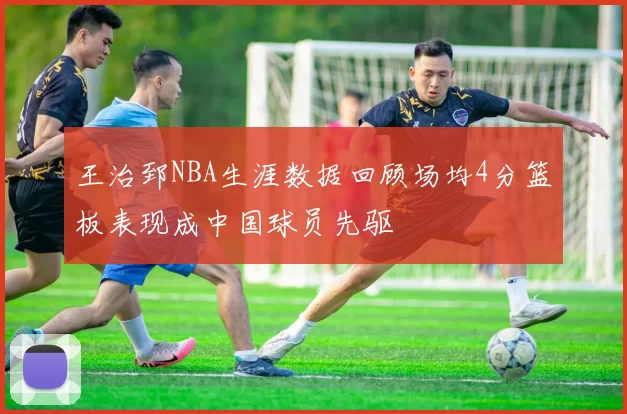 王治郅NBA生涯数据回顾场均4分篮板表现成中国球员先驱