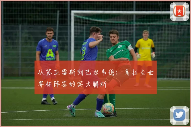 从苏亚雷斯到巴尔韦德：乌拉圭世界杯阵容的实力解析
