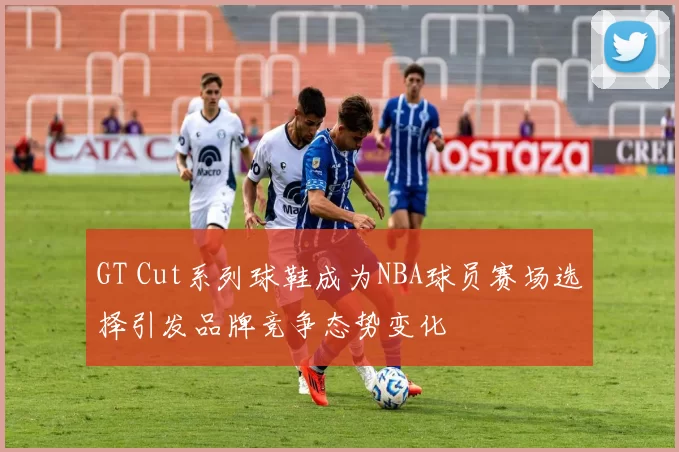 GT Cut系列球鞋成为NBA球员赛场选择引发品牌竞争态势变化