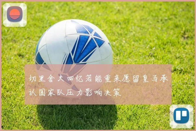 切里舍夫回忆若能重来愿留皇马承认国家队压力影响决策