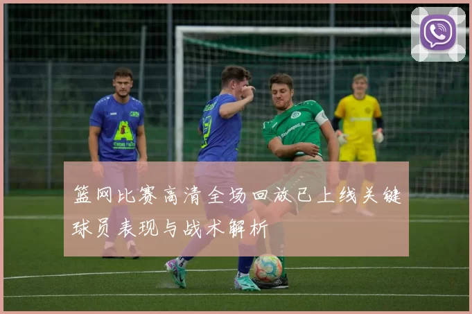 篮网比赛高清全场回放已上线关键球员表现与战术解析