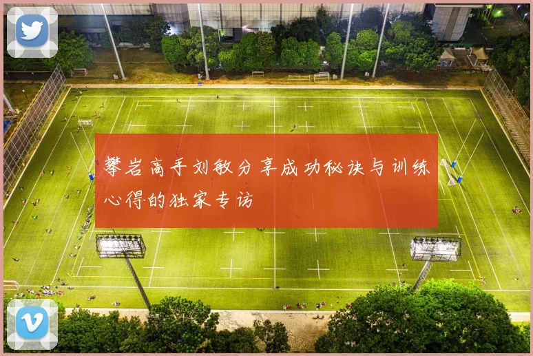 攀岩高手刘敏分享成功秘诀与训练心得的独家专访