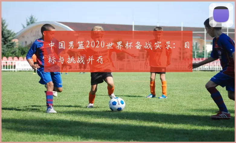 中国男篮2020世界杯备战实录:目标与挑战并存