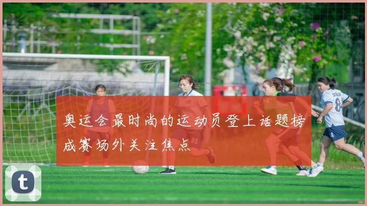 奥运会最时尚的运动员登上话题榜成赛场外关注焦点