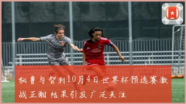秘鲁与智利10月4日世界杯预选赛激战正酣 结果引发广泛关注