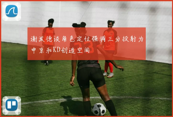 谢泼德谈角色定位强调三分投射为申京和KD创造空间