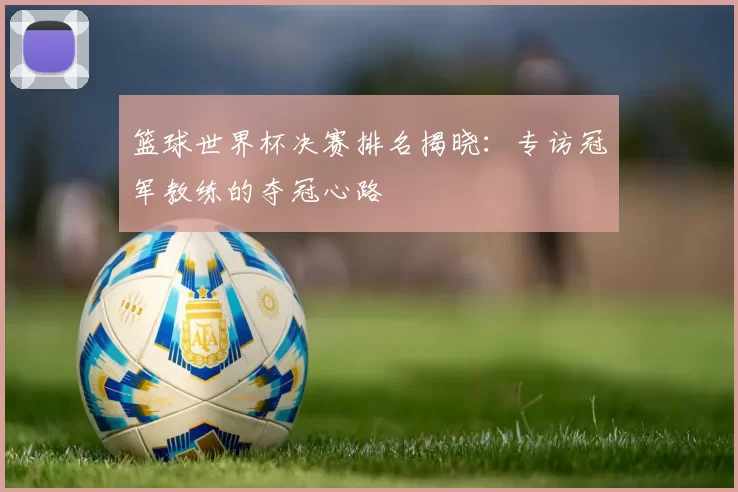 篮球世界杯决赛排名揭晓:专访冠军教练的夺冠心路