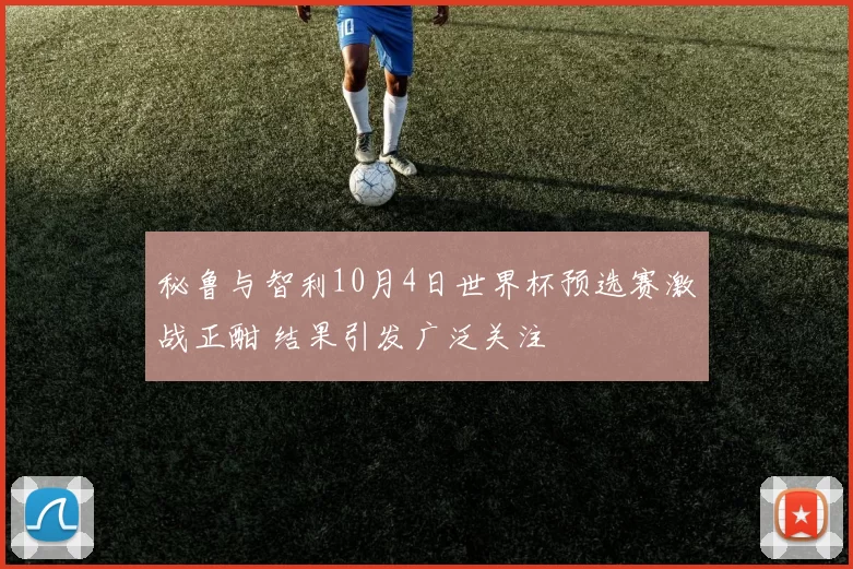 秘鲁与智利10月4日世界杯预选赛激战正酣 结果引发广泛关注