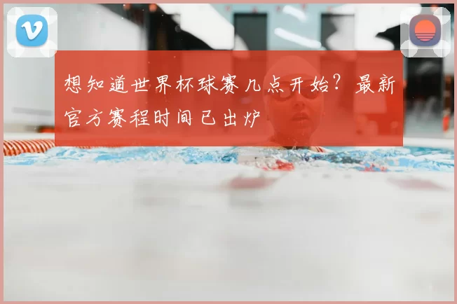 想知道世界杯球赛几点开始？最新官方赛程时间已出炉