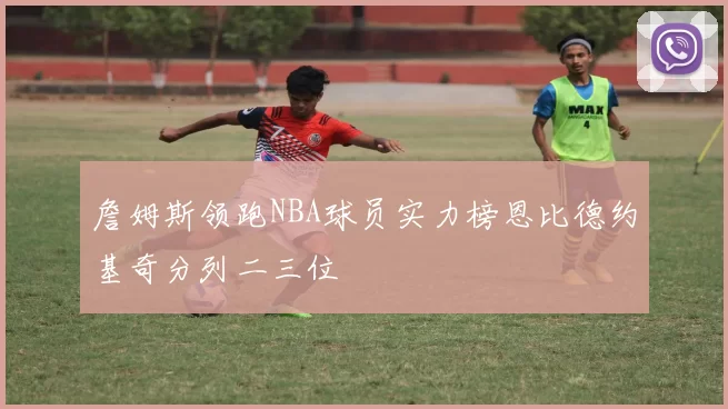 詹姆斯领跑NBA球员实力榜恩比德约基奇分列二三位