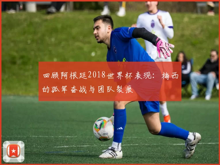 回顾阿根廷2018世界杯表现:梅西的孤军奋战与团队裂痕