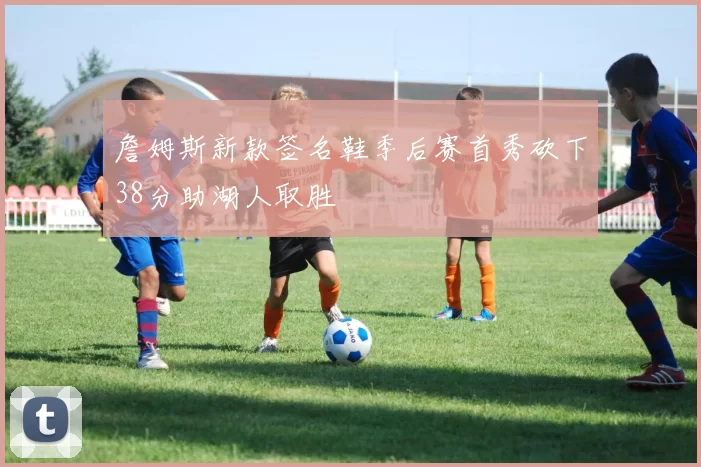 詹姆斯新款签名鞋季后赛首秀砍下38分助湖人取胜