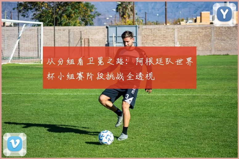 从分组看卫冕之路：阿根廷队世界杯小组赛阶段挑战全透视