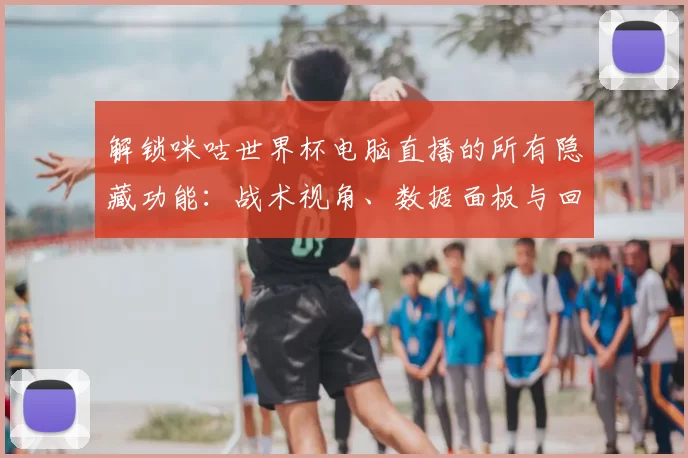 解锁咪咕世界杯电脑直播的所有隐藏功能：战术视角、数据面板与回放分析