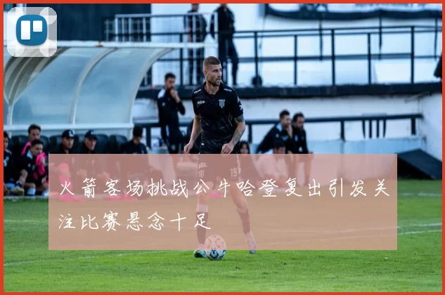 火箭客场挑战公牛哈登复出引发关注比赛悬念十足