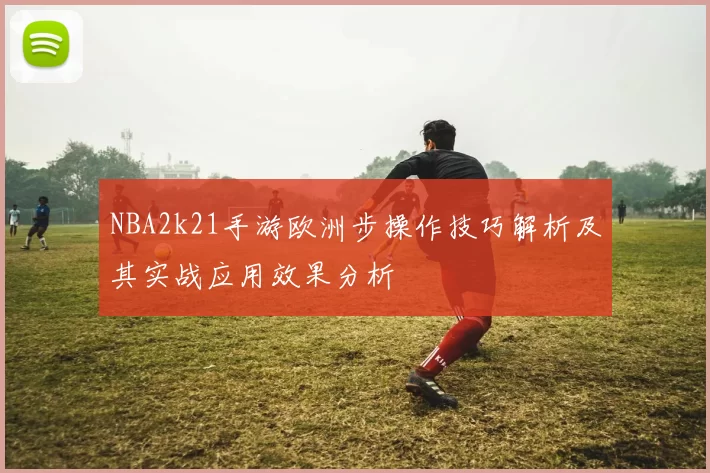 NBA2k21手游欧洲步操作技巧解析及其实战应用效果分析