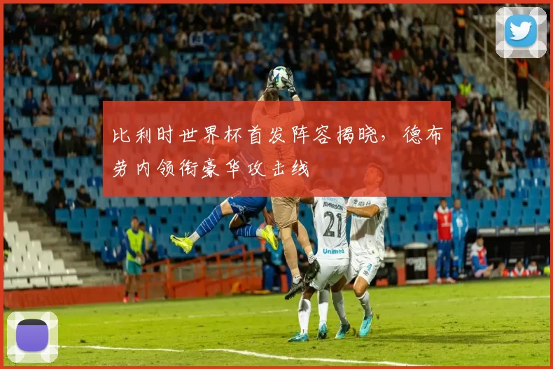 比利时世界杯首发阵容揭晓,德布劳内领衔豪华攻击线