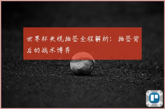 世界杯央视抽签全程解析：抽签背后的战术博弈
