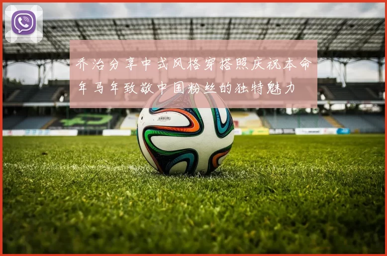 乔治分享中式风格穿搭照庆祝本命年马年致敬中国粉丝的独特魅力