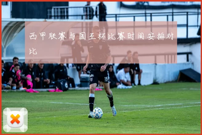 西甲联赛与国王杯比赛时间安排对比