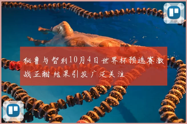 秘鲁与智利10月4日世界杯预选赛激战正酣 结果引发广泛关注