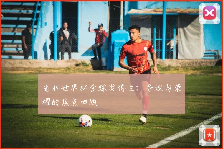 南非世界杯金球奖得主:争议与荣耀的焦点回顾