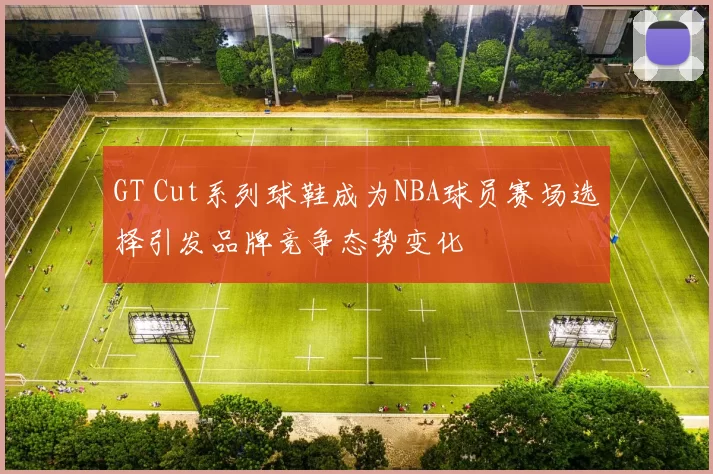 GT Cut系列球鞋成为NBA球员赛场选择引发品牌竞争态势变化