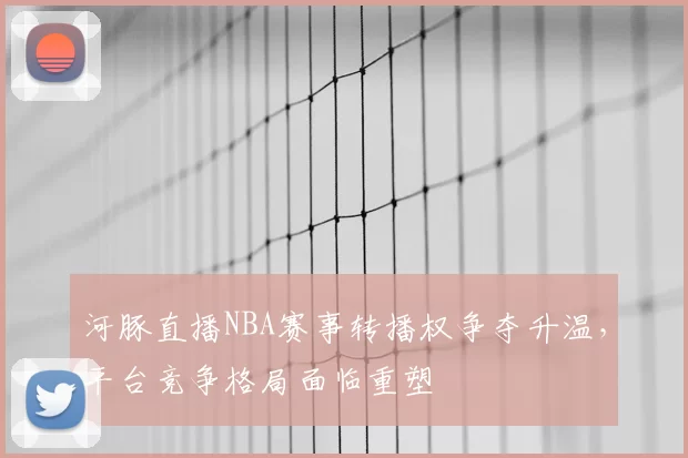河豚直播NBA赛事转播权争夺升温,平台竞争格局面临重塑