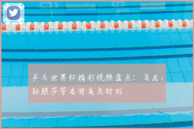 乒乓世界杯精彩视频盘点：马龙、孙颖莎等名将高光时刻